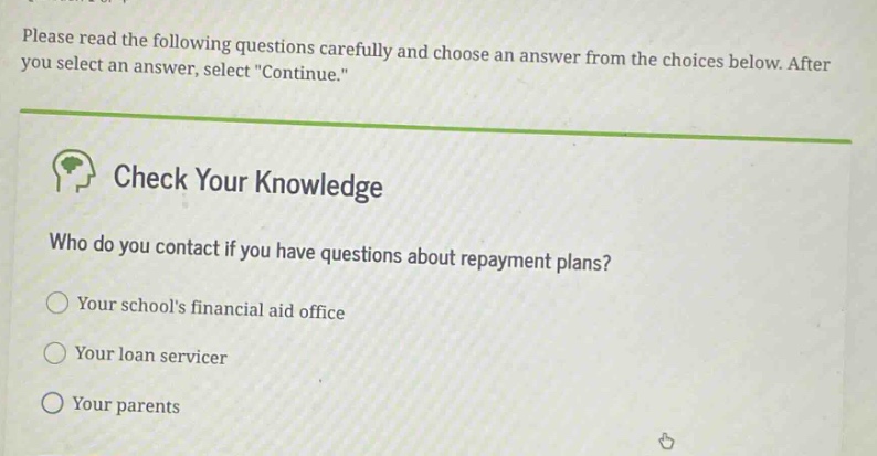 please read the following questions carefully and choose an answer from the choices below. after you select an answer, select \continue.\ check your knowledge who do you contact if you have questions about repayment plans? your schools financial aid office your loan servicer your parents