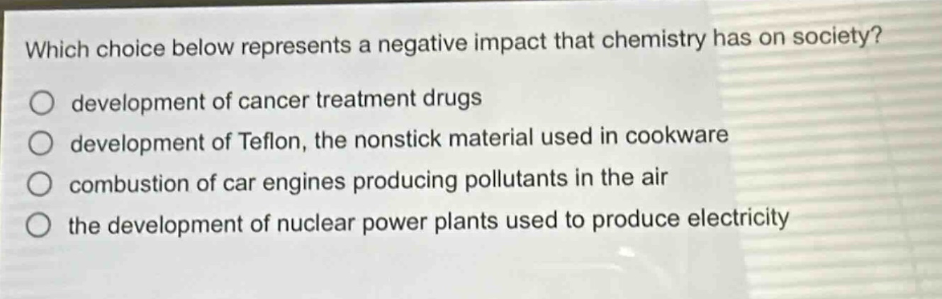 which choice below represents a negative impact that chemistry has on society?\ndevelopment of cancer treatment drugs\ndevelopment of teflon, the nonstick material used in cookware\ncombustion of car engines producing pollutants in the air\nthe development of nuclear power plants used to produce electricity