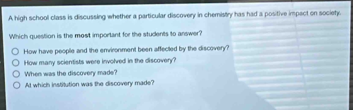 a high school class is discussing whether a particular discovery in chemistry has had a positive impact on society. which question is the most important for the students to answer? how have people and the environment been affected by the discovery? how many scientists were involved in the discovery? when was the discovery made? at which institution was the discovery made?