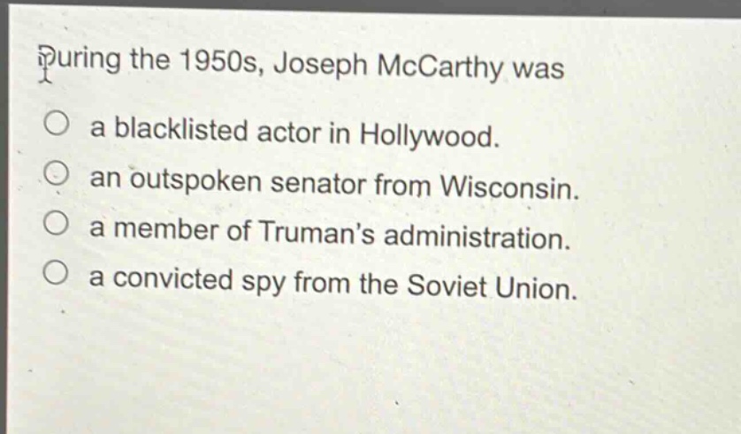 during the 1950s, joseph mccarthy was\na blacklisted actor in hollywood.\nan outspoken senator from wisconsin.\na member of trumans administration.\na convicted spy from the soviet union.