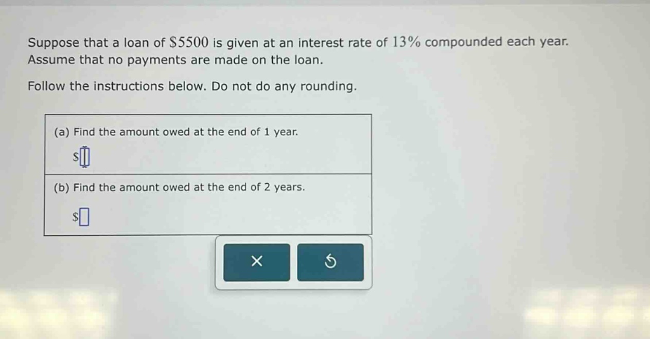 suppose that a loan of $5500 is given at an interest rate of 13% compounded each year. assume that no payments are made on the loan. follow the instructions below. do not do any rounding. (a) find the amount owed at the end of 1 year. $ (b) find the amount owed at the end of 2 years. $