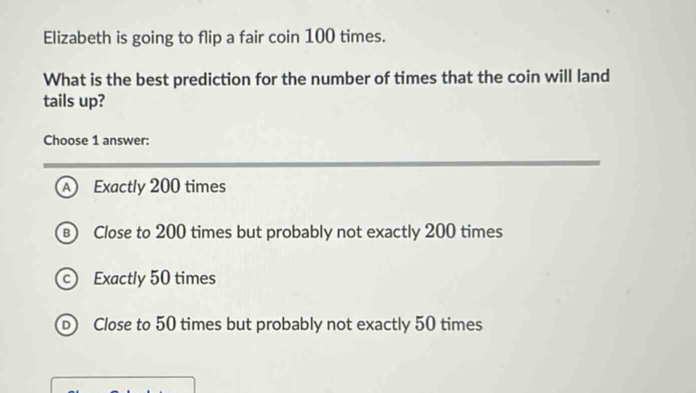 elizabeth is going to flip a fair coin 100 times. what is the best prediction for the number of times that the coin will land tails up? choose 1 answer: a exactly 200 times b close to 200 times but probably not exactly 200 times c exactly 50 times d close to 50 times but probably not exactly 50 times