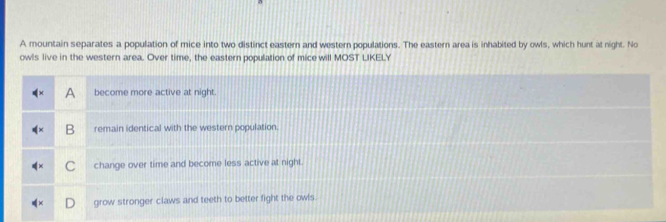 a mountain separates a population of mice into two distinct eastern and western populations. the eastern area is inhabited by owls, which hunt at night. no owls live in the western area. over time, the eastern population of mice will most likely\na become more active at night.\nb remain identical with the western population.\nc change over time and become less active at night.\nd grow stronger claws and teeth to better fight the owls.