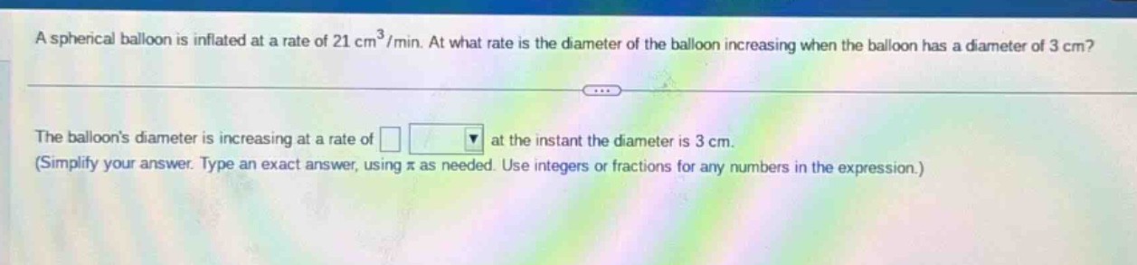 a spherical balloon is inflated at a rate of 21 cm³/min. at what rate is the diameter of the balloon increasing when the balloon has a diameter of 3 cm? the balloons diameter is increasing at a rate of □ at the instant the diameter is 3 cm. (simplify your answer. type an exact answer, using π as needed. use integers or fractions for any numbers in the expression.)
