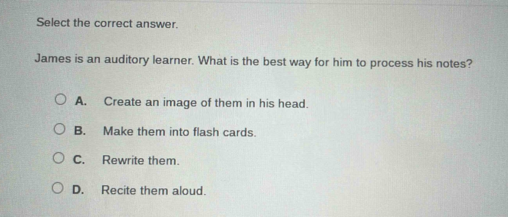select the correct answer. james is an auditory learner. what is the best way for him to process his notes? a. create an image of them in his head. b. make them into flash cards. c. rewrite them. d. recite them aloud.