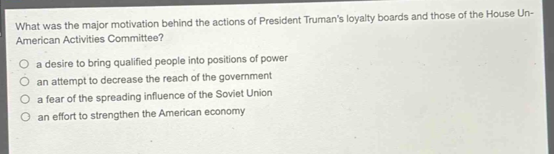 what was the major motivation behind the actions of president trumans loyalty boards and those of the house un - american activities committee?\no a desire to bring qualified people into positions of power\no an attempt to decrease the reach of the government\no a fear of the spreading influence of the soviet union\no an effort to strengthen the american economy