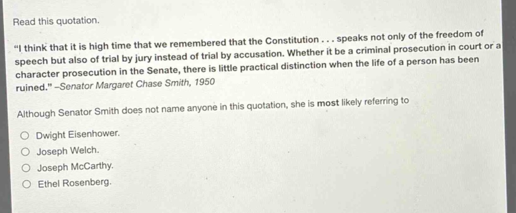 read this quotation. \i think that it is high time that we remembered that the constitution... speaks not only of the freedom of speech but also of trial by jury instead of trial by accusation. whether it be a criminal prosecution in court or a character prosecution in the senate, there is little practical distinction when the life of a person has been ruined.\ -senator margaret chase smith, 1950 although senator smith does not name anyone in this quotation, she is most likely referring to dwight eisenhower. joseph welch. joseph mccarthy. ethel rosenberg.