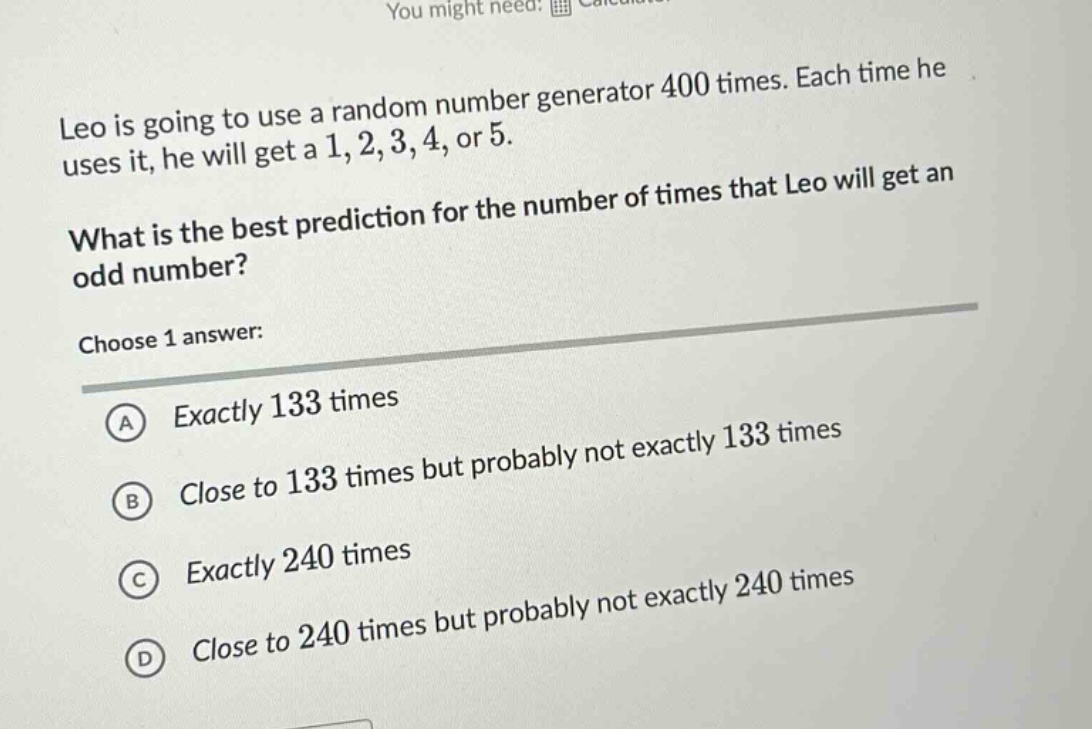 leo is going to use a random number generator 400 times. each time he uses it, he will get a 1, 2, 3, 4, or 5. what is the best prediction for the number of times that leo will get an odd number? choose 1 answer: a exactly 133 times b close to 133 times but probably not exactly 133 times c exactly 240 times d close to 240 times but probably not exactly 240 times