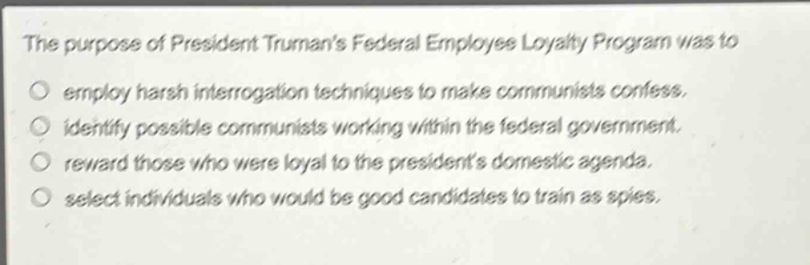 the purpose of president trumans federal employee loyalty program was to\no employ harsh interrogation techniques to make communists confess.\no identify possible communists working within the federal government.\no reward those who were loyal to the presidents domestic agenda.\no select individuals who would be good candidates to train as spies.