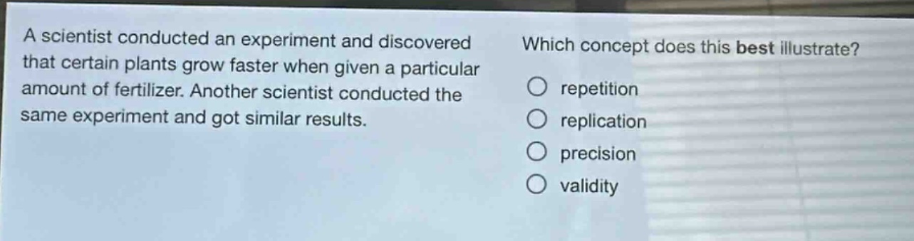 a scientist conducted an experiment and discovered that certain plants grow faster when given a particular amount of fertilizer. another scientist conducted the same experiment and got similar results. which concept does this best illustrate? repetition replication precision validity