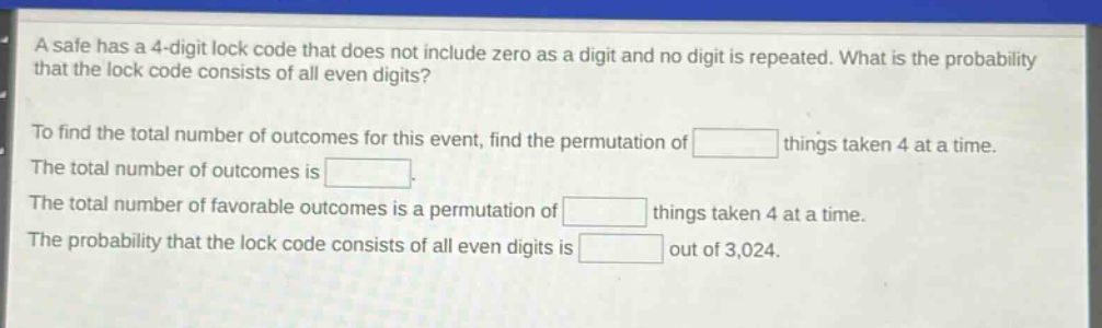 a safe has a 4 - digit lock code that does not include zero as a digit and no digit is repeated. what is the probability that the lock code consists of all even digits? to find the total number of outcomes for this event, find the permutation of things taken 4 at a time. the total number of outcomes is. the total number of favorable outcomes is a permutation of things taken 4 at a time. the probability that the lock code consists of all even digits is out of 3,024.