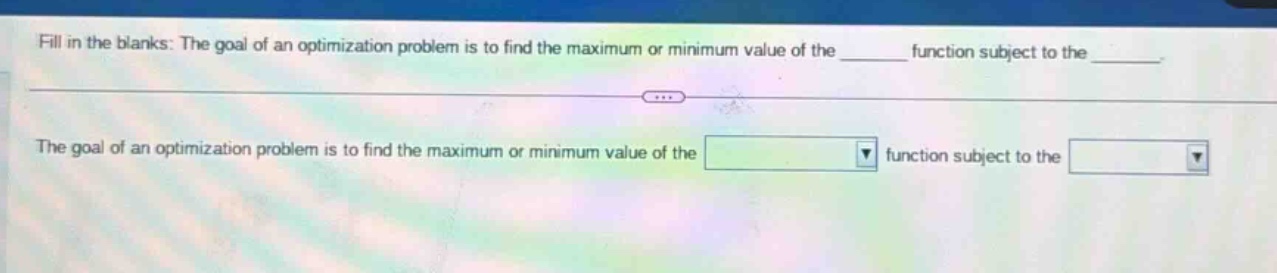 fill in the blanks: the goal of an optimization problem is to find the maximum or minimum value of the ______ function subject to the ______. the goal of an optimization problem is to find the maximum or minimum value of the function subject to the