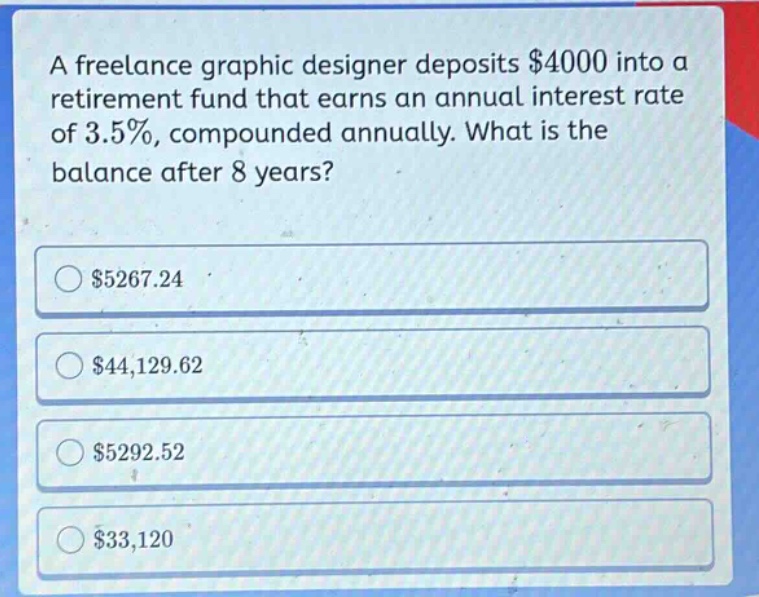 a freelance graphic designer deposits $4000 into a retirement fund that earns an annual interest rate of 3.5%, compounded annually. what is the balance after 8 years? $5267.24 $44,129.62 $5292.52 $33,120