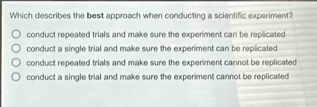which describes the best approach when conducting a scientific experiment? conduct repeated trials and make sure the experiment can be replicated conduct a single trial and make sure the experiment can be replicated conduct repeated trials and make sure the experiment cannot be replicated conduct a single trial and make sure the experiment cannot be replicated