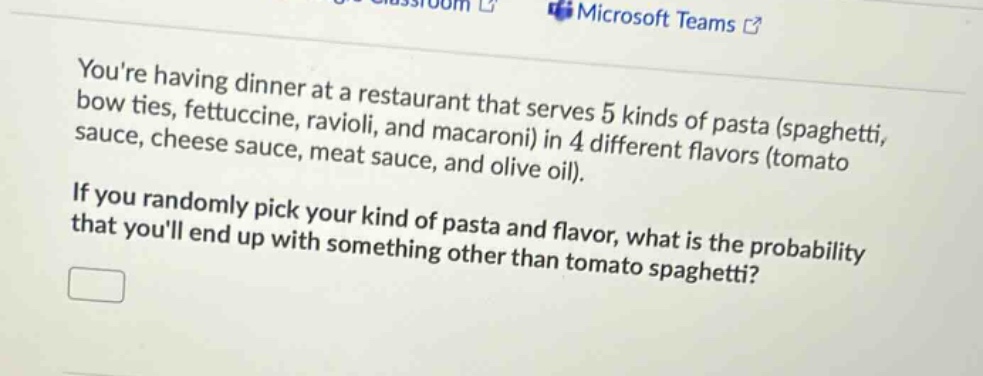 youre having dinner at a restaurant that serves 5 kinds of pasta (spaghetti, bow ties, fettuccine, ravioli, and macaroni) in 4 different flavors (tomato sauce, cheese sauce, meat sauce, and olive oil). if you randomly pick your kind of pasta and flavor, what is the probability that youll end up with something other than tomato spaghetti?