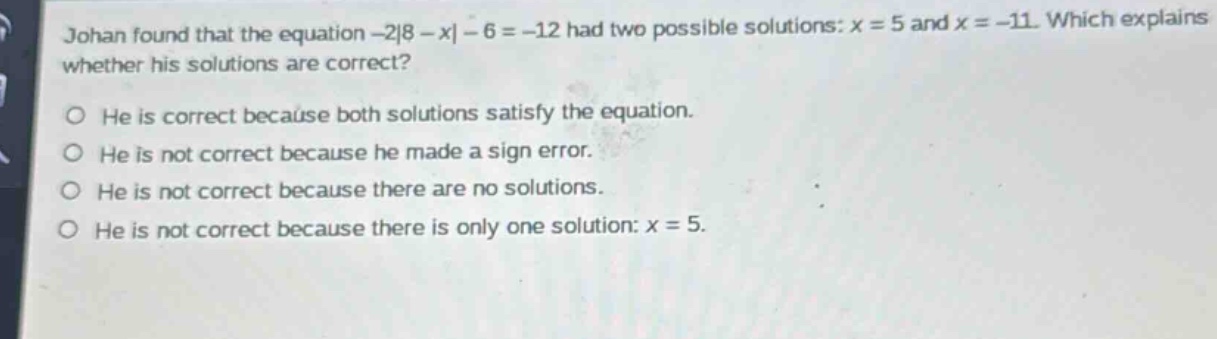 johan found that the equation -2|8 - x| - 6 = -12 had two possible solutions: x = 5 and x = -11. which explains whether his solutions are correct? he is correct because both solutions satisfy the equation. he is not correct because he made a sign error. he is not correct because there are no solutions. he is not correct because there is only one solution: x = 5.