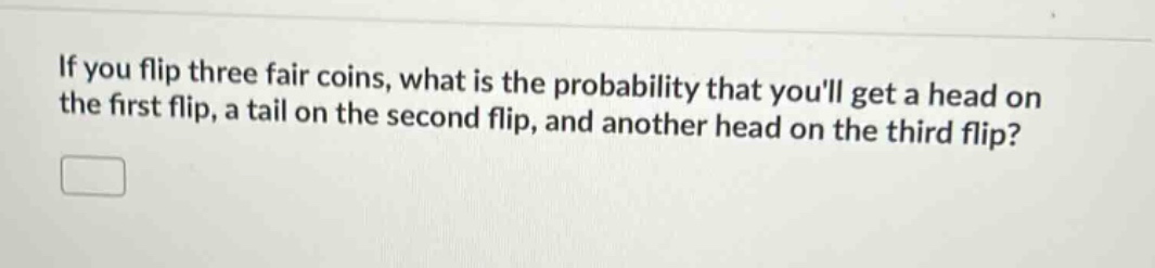 if you flip three fair coins, what is the probability that youll get a head on the first flip, a tail on the second flip, and another head on the third flip?