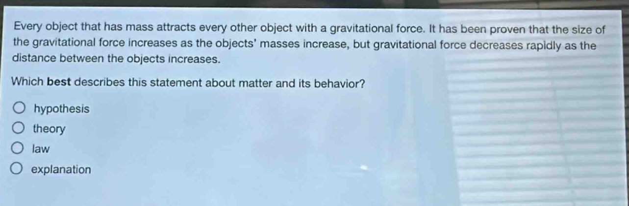 every object that has mass attracts every other object with a gravitational force. it has been proven that the size of the gravitational force increases as the objects masses increase, but gravitational force decreases rapidly as the distance between the objects increases. which best describes this statement about matter and its behavior? hypothesis theory law explanation