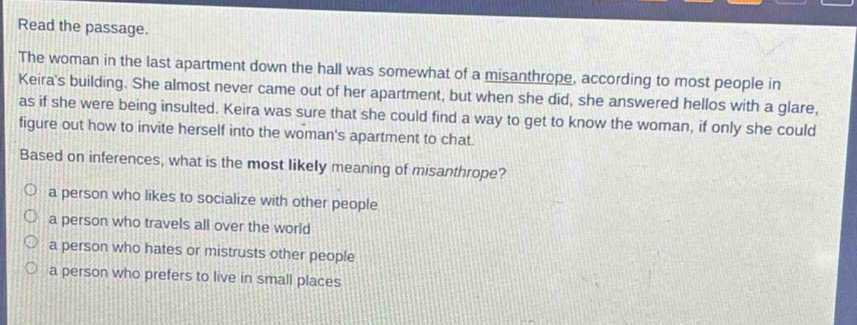 read the passage. the woman in the last apartment down the hall was somewhat of a misanthrope, according to most people in keiras building. she almost never came out of her apartment, but when she did, she answered hellos with a glare, as if she were being insulted. keira was sure that she could find a way to get to know the woman, if only she could figure out how to invite herself into the womans apartment to chat. based on inferences, what is the most likely meaning of misanthrope? a person who likes to socialize with other people a person who travels all over the world a person who hates or mistrusts other people a person who prefers to live in small places