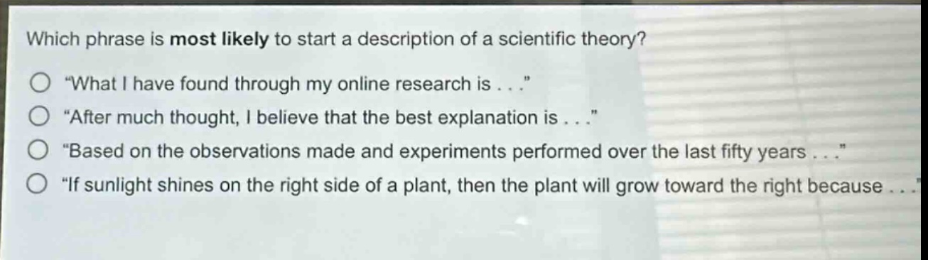 which phrase is most likely to start a description of a scientific theory?\n“ what i have found through my online research is . . .”\n“ after much thought, i believe that the best explanation is . . .”\n“ based on the observations made and experiments performed over the last fifty years . . .”\n“ if sunlight shines on the right side of a plant, then the plant will grow toward the right because . . .”