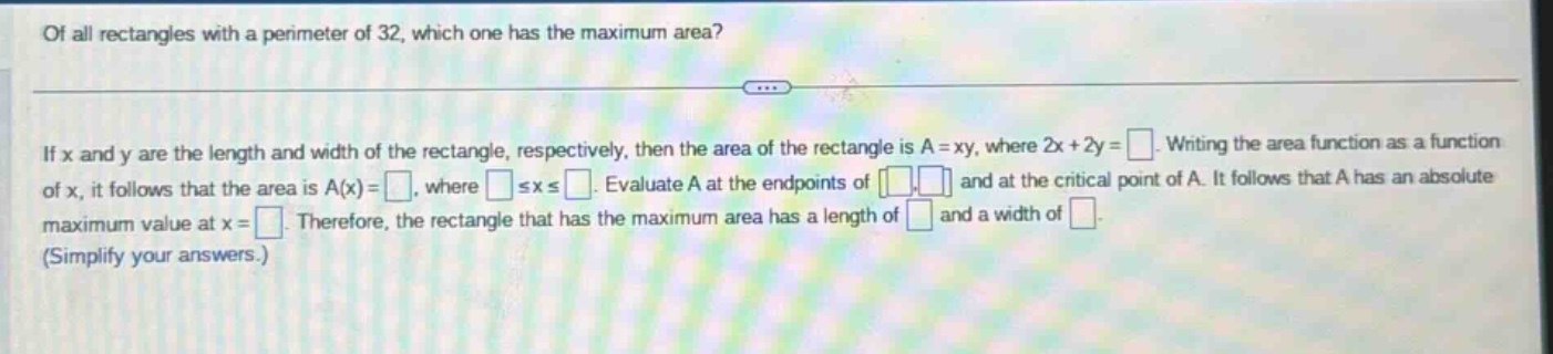 of all rectangles with a perimeter of 32, which one has the maximum area? if x and y are the length and width of the rectangle, respectively, then the area of the rectangle is a = xy, where 2x + 2y = . writing the area function as a function of x, it follows that the area is a(x)= , where ≤x≤ . evaluate a at the endpoints of and at the critical point of a. it follows that a has an absolute maximum value at x = . therefore, the rectangle that has the maximum area has a length of and a width of . (simplify your answers.)