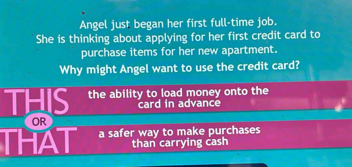 angel just began her first full - time job. she is thinking about applying for her first credit card to purchase items for her new apartment. why might angel want to use the credit card? the ability to load money onto the card in advance or a safer way to make purchases than carrying cash