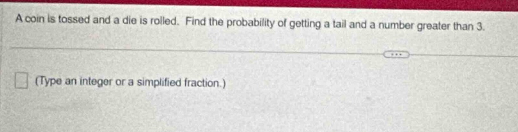 a coin is tossed and a die is rolled. find the probability of getting a tail and a number greater than 3. (type an integer or a simplified fraction.)