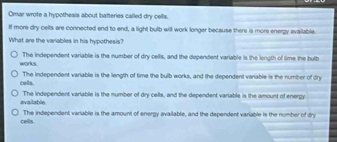 omar wrote a hypothesis about batteries called dry cells. if more dry cells are connected end to end, a light bulb will work longer because there is more energy available. what are the variables in his hypothesis? the independent variable is the number of dry cells, and the dependent variable is the length of time the bulb works. the independent variable is the length of time the bulb works, and the dependent variable is the number of dry cells. the independent variable is the number of dry cells, and the dependent variable is the amount of energy available. the independent variable is the amount of energy available, and the dependent variable is the number of dry cells.