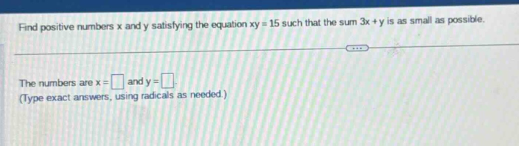 find positive numbers x and y satisfying the equation xy = 15 such that the sum 3x + y is as small as possible. the numbers are x = and y =. (type exact answers, using radicals as needed.)