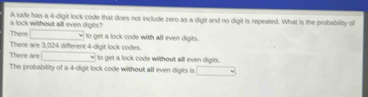 a safe has a 4 - digit lock code that does not include zero as a digit and no digit is repeated. what is the probability of a lock without all even digits? there to get a lock code with all even digits. there are 3,024 different 4 - digit lock codes. there are to get a lock code without all even digits. the probability of a 4 - digit lock code without all even digits is
