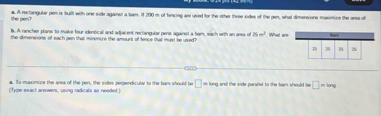 a. a rectangular pen is built with one side against a barn. if 200 m of fencing are used for the other three sides of the pen, what dimensions maximize the area of the pen? b. a rancher plans to make four identical and adjacent rectangular pens against a barn, each with an area of 25 m². what are the dimensions of each pen that minimize the amount of fence that must be used? a. to maximize the area of the pen, the sides perpendicular to the barn should be m long and the side parallel to the barn should be m long. (type exact answers, using radicals as needed.)