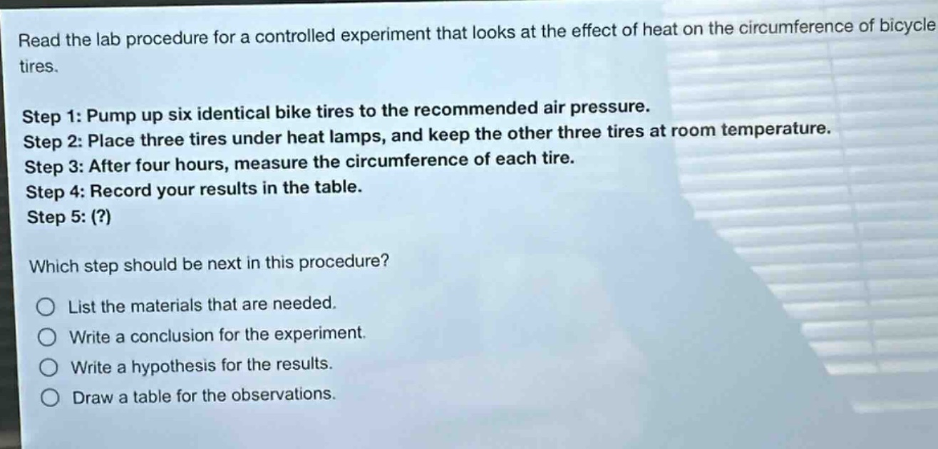 read the lab procedure for a controlled experiment that looks at the effect of heat on the circumference of bicycle tires. step 1: pump up six identical bike tires to the recommended air pressure. step 2: place three tires under heat lamps, and keep the other three tires at room temperature. step 3: after four hours, measure the circumference of each tire. step 4: record your results in the table. step 5: (?) which step should be next in this procedure? list the materials that are needed. write a conclusion for the experiment. write a hypothesis for the results. draw a table for the observations.