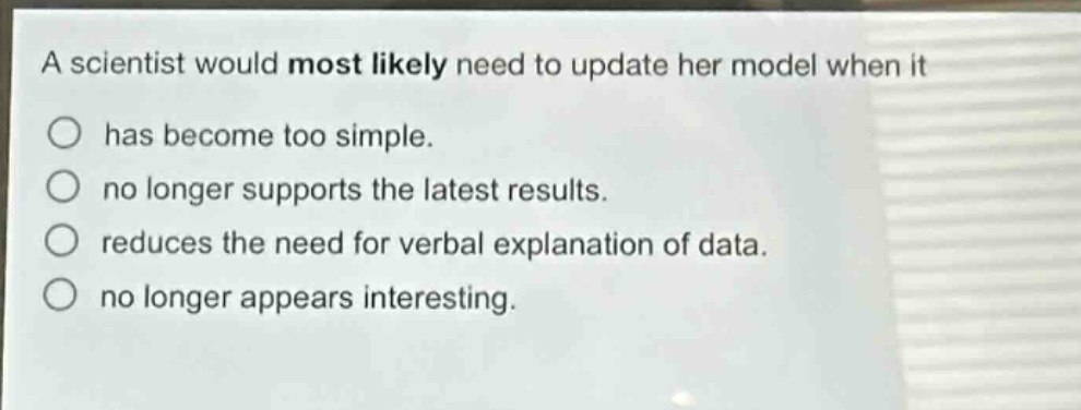 a scientist would most likely need to update her model when it has become too simple. no longer supports the latest results. reduces the need for verbal explanation of data. no longer appears interesting.