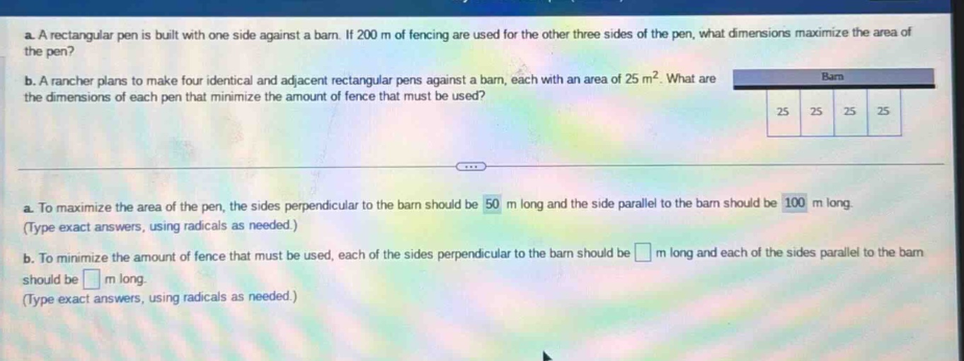 a. a rectangular pen is built with one side against a barn. if 200 m of fencing are used for the other three sides of the pen, what dimensions maximize the area of the pen? b. a rancher plans to make four identical and adjacent rectangular pens against a barn, each with an area of 25 m². what are the dimensions of each pen that minimize the amount of fence that must be used? a. to maximize the area of the pen, the sides perpendicular to the barn should be 50 m long and the side parallel to the barn should be 100 m long. (type exact answers, using radicals as needed.) b. to minimize the amount of fence that must be used, each of the sides perpendicular to the barn should be m long and each of the sides parallel to the barn should be m long. (type exact answers, using radicals as needed.)