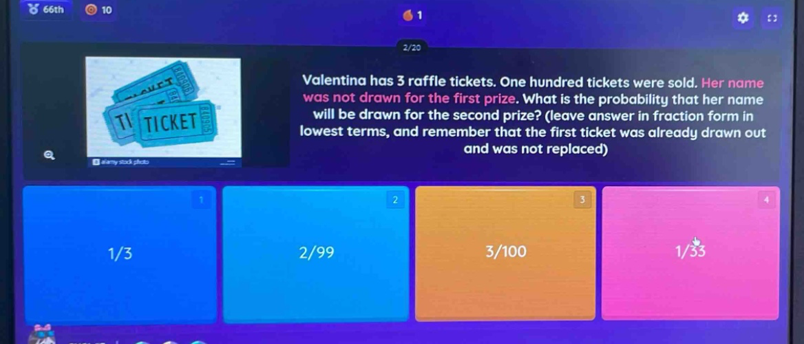 valentina has 3 raffle tickets. one hundred tickets were sold. her name was not drawn for the first prize. what is the probability that her name will be drawn for the second prize? (leave answer in fraction form in lowest terms, and remember that the first ticket was already drawn out and was not replaced)