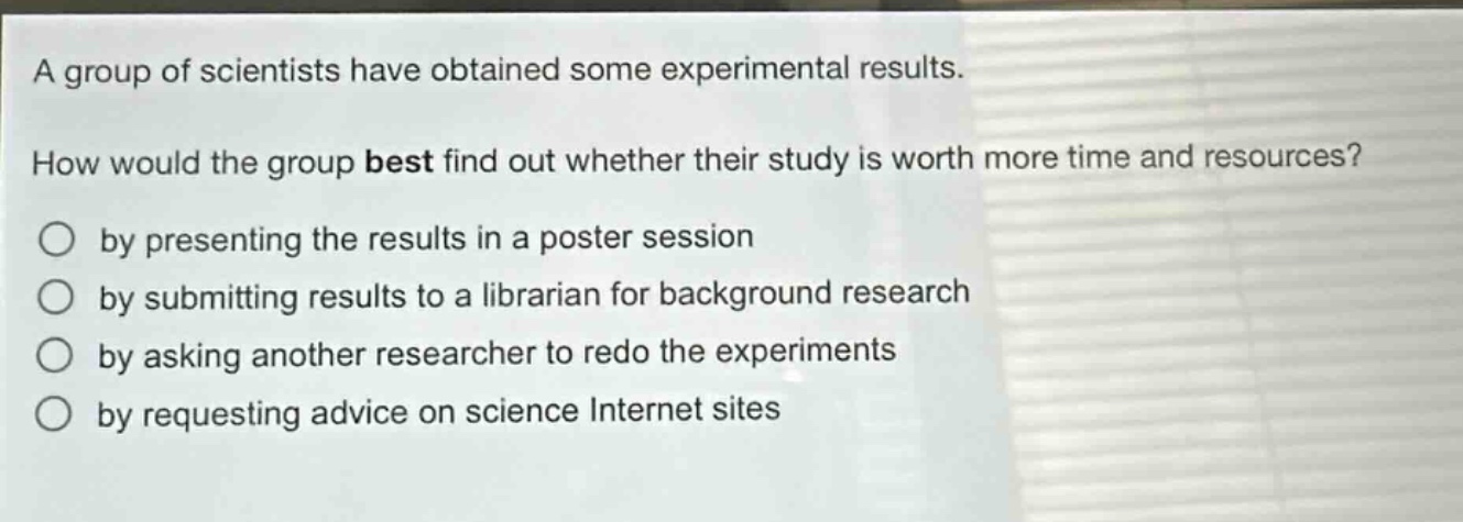 a group of scientists have obtained some experimental results. how would the group best find out whether their study is worth more time and resources? by presenting the results in a poster session by submitting results to a librarian for background research by asking another researcher to redo the experiments by requesting advice on science internet sites