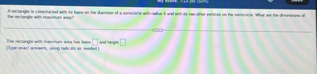 a rectangle is constructed with its base on the diameter of a semicircle with radius 6 and with its two other vertices on the semicircle. what are the dimensions of the rectangle with maximum area? the rectangle with maximum area has base and height . (type exact answers, using radicals as needed.)