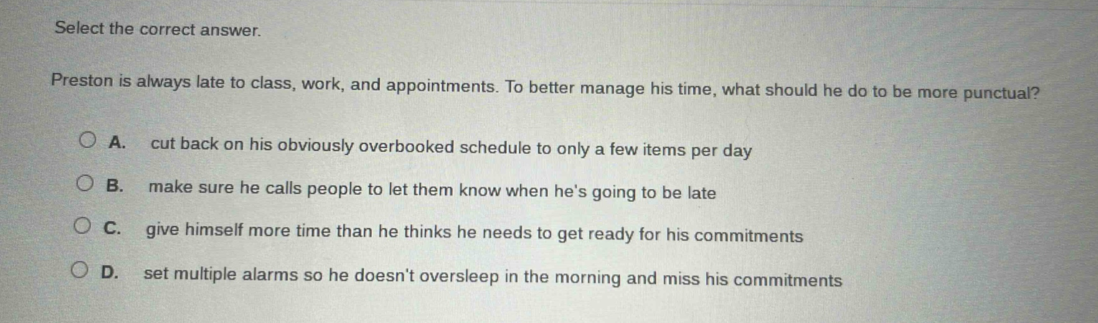 select the correct answer. preston is always late to class, work, and appointments. to better manage his time, what should he do to be more punctual? a. cut back on his obviously overbooked schedule to only a few items per day b. make sure he calls people to let them know when hes going to be late c. give himself more time than he thinks he needs to get ready for his commitments d. set multiple alarms so he doesnt oversleep in the morning and miss his commitments