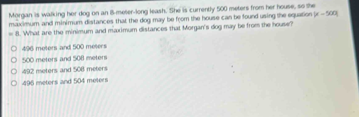 morgan is walking her dog on an 8 - meter - long leash. she is currently 500 meters from her house, so the maximum and minimum distances that the dog may be from the house can be found using the equation |x - 500| = 8. what are the minimum and maximum distances that morgans dog may be from the house?\n496 meters and 500 meters\n500 meters and 508 meters\n492 meters and 508 meters\n496 meters and 504 meters