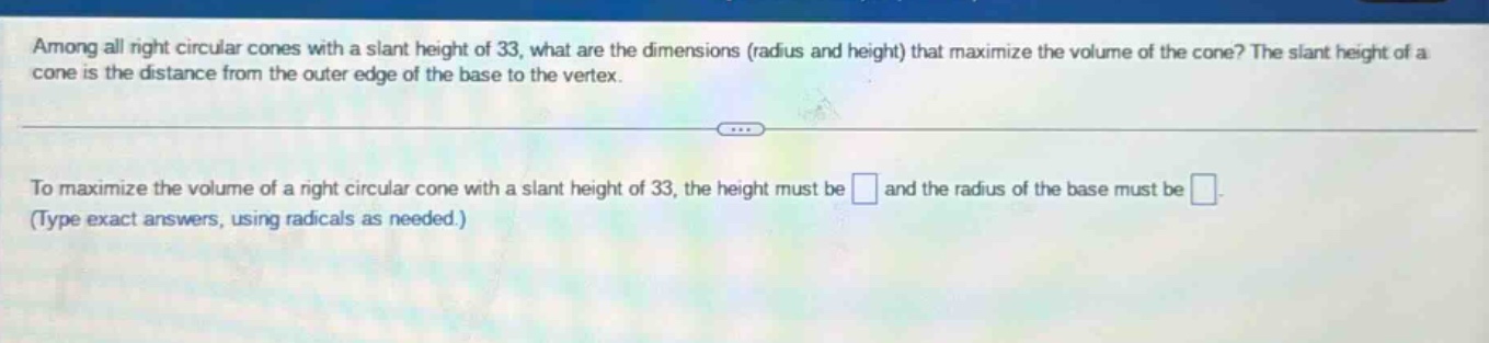 among all right circular cones with a slant height of 33, what are the dimensions (radius and height) that maximize the volume of the cone? the slant height of a cone is the distance from the outer edge of the base to the vertex. to maximize the volume of a right circular cone with a slant height of 33, the height must be and the radius of the base must be . (type exact answers, using radicals as needed.)