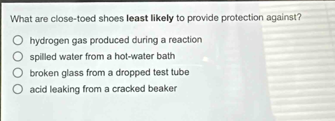 what are close - toed shoes least likely to provide protection against?\no hydrogen gas produced during a reaction\no spilled water from a hot - water bath\no broken glass from a dropped test tube\no acid leaking from a cracked beaker