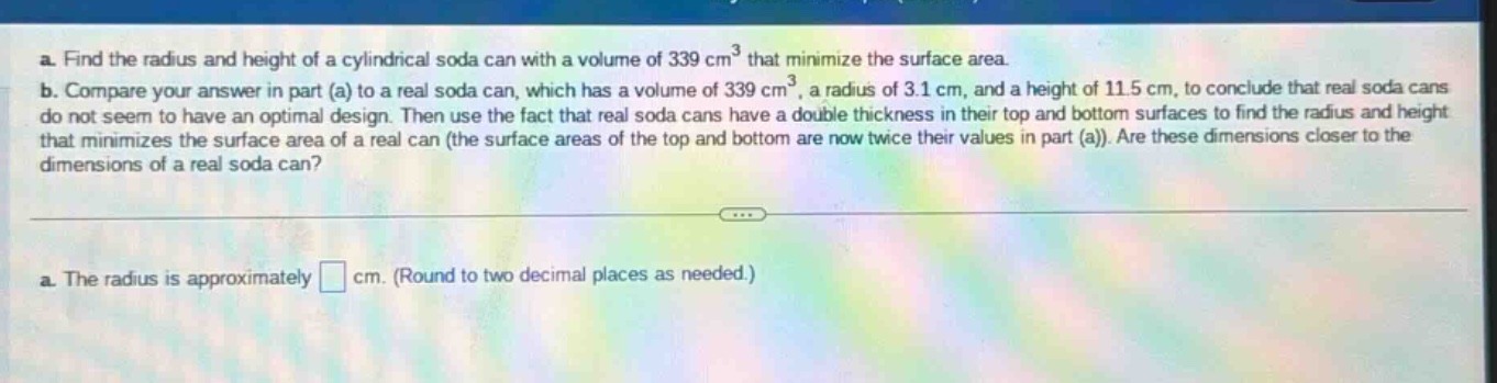 a. find the radius and height of a cylindrical soda can with a volume of 339 cm³ that minimize the surface area. b. compare your answer in part (a) to a real soda can, which has a volume of 339 cm³, a radius of 3.1 cm, and a height of 11.5 cm, to conclude that real soda cans do not seem to have an optimal design. then use the fact that real soda cans have a double thickness in their top and bottom surfaces to find the radius and height that minimizes the surface area of a real can (the surface areas of the top and bottom are now twice their values in part (a)). are these dimensions closer to the dimensions of a real soda can? a. the radius is approximately cm. (round to two decimal places as needed.)