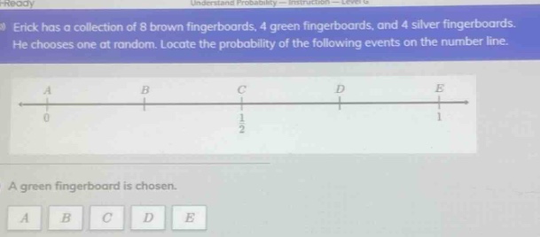 erick has a collection of 8 brown fingerboards, 4 green fingerboards, and 4 silver fingerboards. he chooses one at random. locate the probability of the following events on the number line. a green fingerboard is chosen. a b c d e