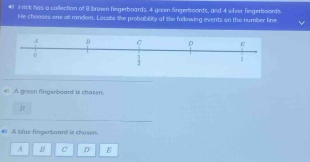 erick has a collection of 8 brown fingerboards, 4 green fingerboards, and 4 silver fingerboards. he chooses one at random. locate the probability of the following events on the number line. a green fingerboard is chosen. a blue fingerboard is chosen.