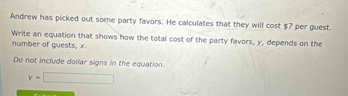 andrew has picked out some party favors. he calculates that they will cost $7 per guest. write an equation that shows how the total cost of the party favors, y, depends on the number of guests, x. do not include dollar signs in the equation. y =