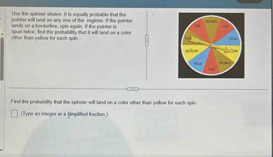 use the spinner shown. it is equally probable that the pointer will land on any one of the regions. if the pointer lands on a borderline, spin again. if the pointer is spun twice, find the probability that it will land on a color other than yellow for each spin. find the probability that the spinner will land on a color other than yellow for each spin. (type an integer or a simplified fraction.)