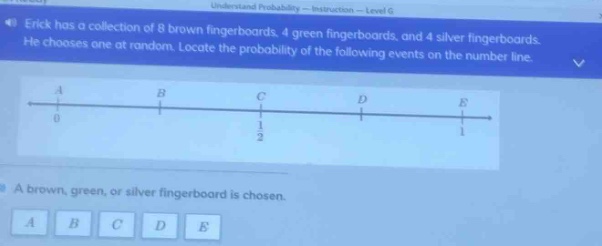 erick has a collection of 8 brown fingerboards, 4 green fingerboards, and 4 silver fingerboards. he chooses one at random. locate the probability of the following events on the number line. a brown, green, or silver fingerboard is chosen. a b c d e