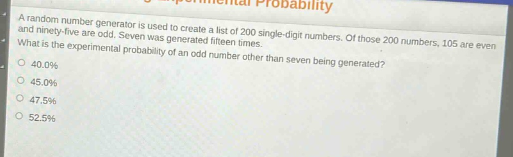 a random number generator is used to create a list of 200 single - digit numbers. of those 200 numbers, 105 are even and ninety - five are odd. seven was generated fifteen times. what is the experimental probability of an odd number other than seven being generated? 40.0% 45.0% 47.5% 52.5%