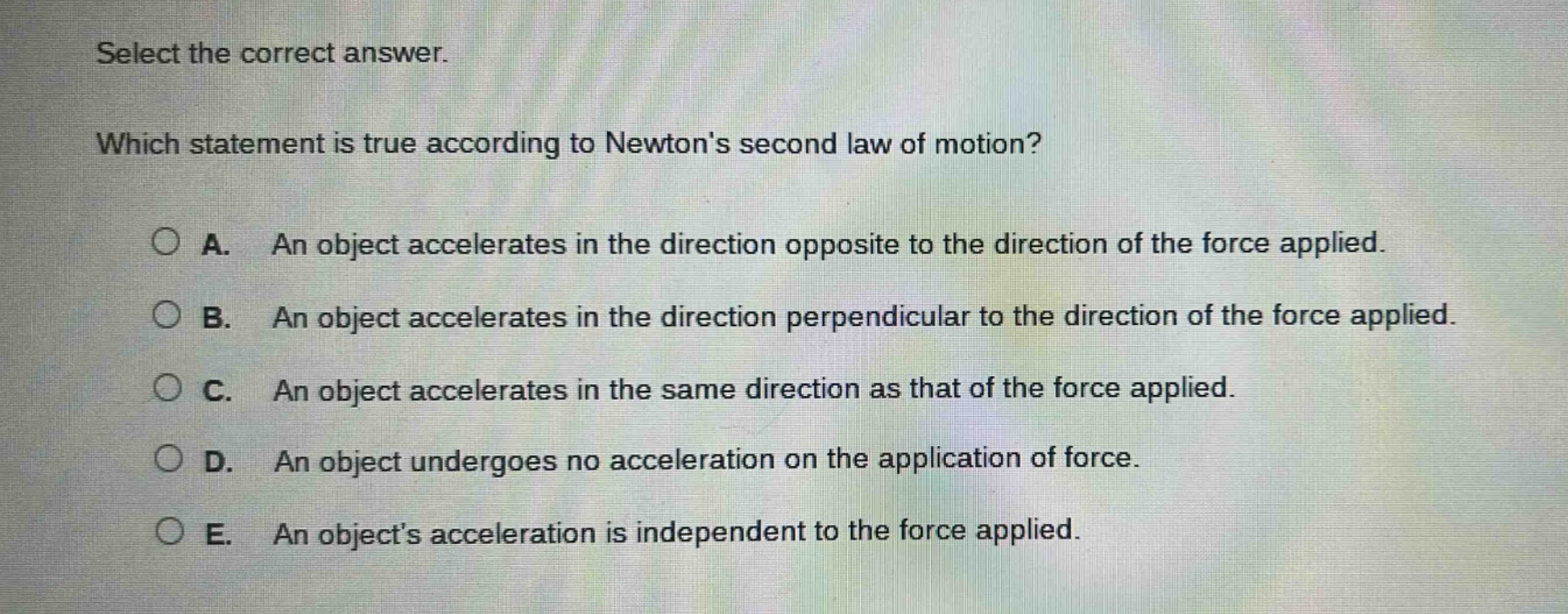 select the correct answer. which statement is true according to newtons second law of motion? a. an object accelerates in the direction opposite to the direction of the force applied. b. an object accelerates in the direction perpendicular to the direction of the force applied. c. an object accelerates in the same direction as that of the force applied. d. an object undergoes no acceleration on the application of force. e. an objects acceleration is independent to the force applied.