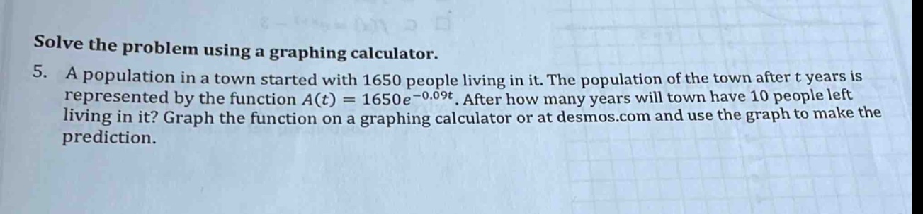 solve the problem using a graphing calculator. 5. a population in a town started with 1650 people living in it. the population of the town after t years is represented by the function a(t)=1650e^(-0.09t). after how many years will town have 10 people left living in it? graph the function on a graphing calculator or at desmos.com and use the graph to make the prediction.